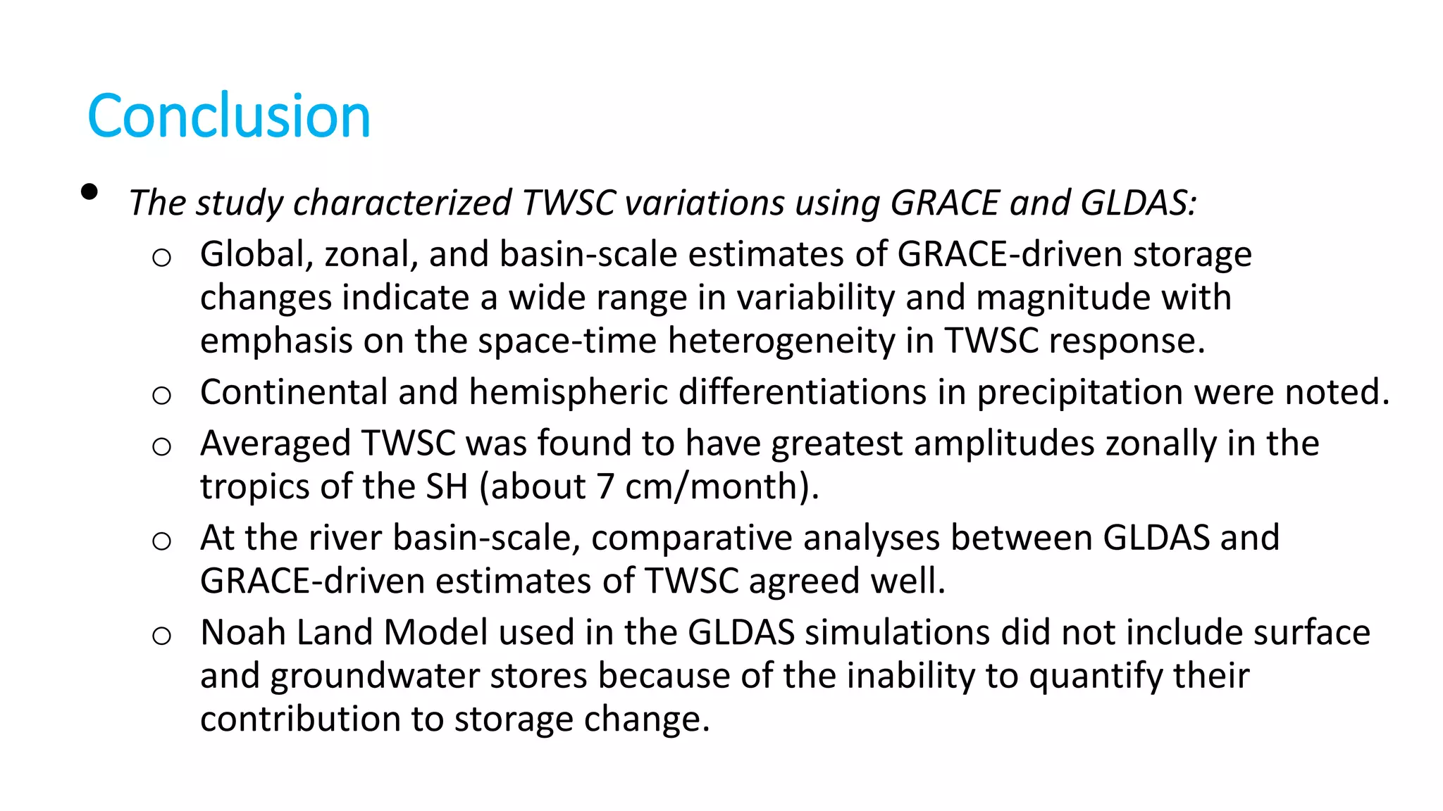 Conclusion
• The study characterized TWSC variations using GRACE and GLDAS:
o Global, zonal, and basin-scale estimates of GRACE-driven storage
changes indicate a wide range in variability and magnitude with
emphasis on the space-time heterogeneity in TWSC response.
o Continental and hemispheric differentiations in precipitation were noted.
o Averaged TWSC was found to have greatest amplitudes zonally in the
tropics of the SH (about 7 cm/month).
o At the river basin-scale, comparative analyses between GLDAS and
GRACE-driven estimates of TWSC agreed well.
o Noah Land Model used in the GLDAS simulations did not include surface
and groundwater stores because of the inability to quantify their
contribution to storage change.

 