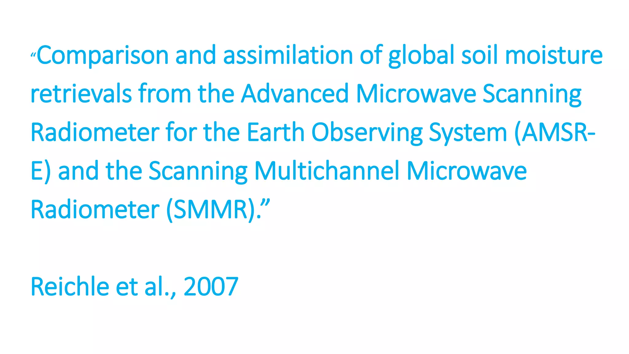 Comparison and assimilation of global soil moisture
retrievals from the Advanced Microwave Scanning
Radiometer for the Earth Observing System (AMSRE) and the Scanning Multichannel Microwave
Radiometer (SMMR).”
“

Reichle et al., 2007

 