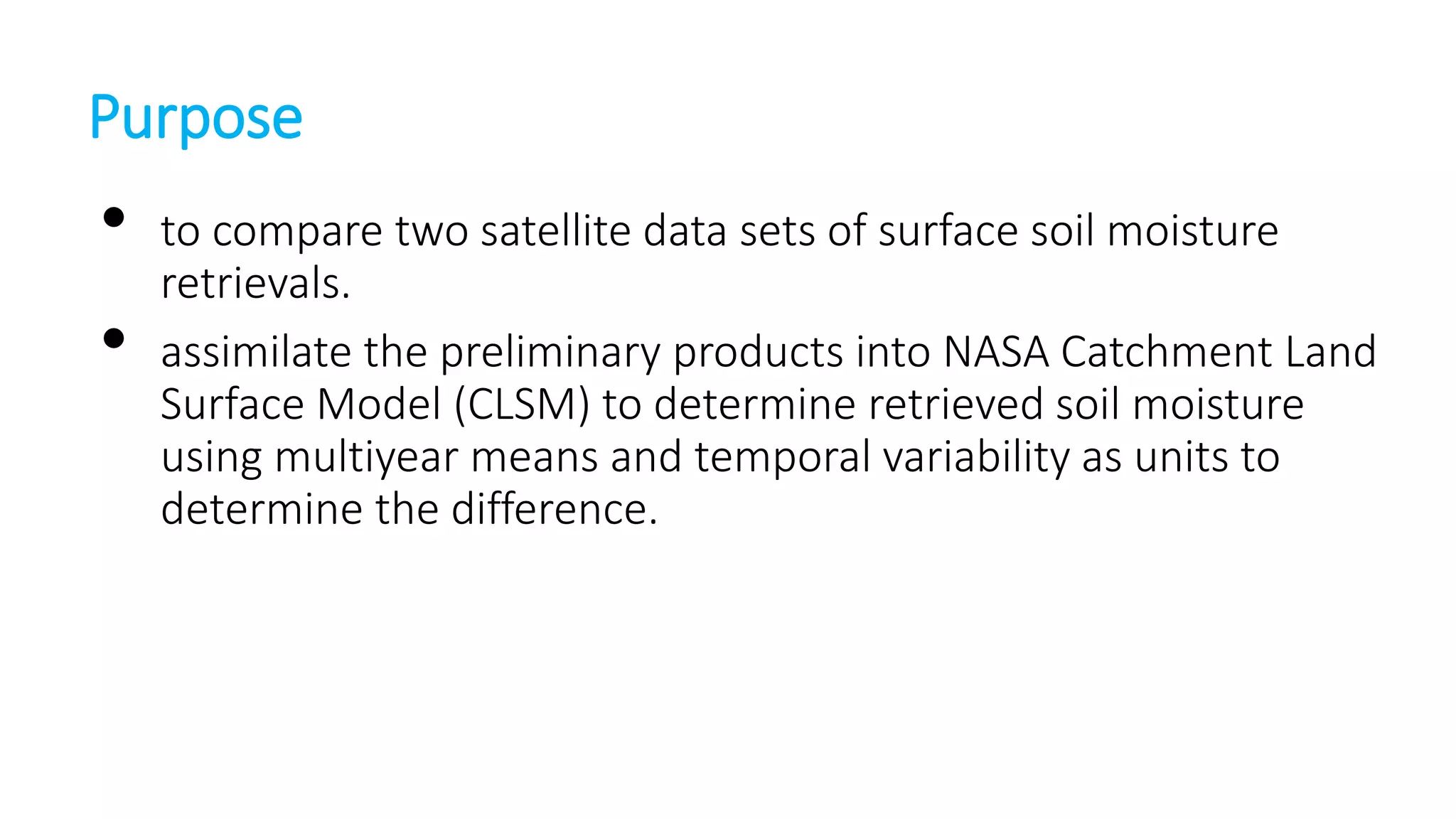 Purpose

•
•

to compare two satellite data sets of surface soil moisture
retrievals.
assimilate the preliminary products into NASA Catchment Land
Surface Model (CLSM) to determine retrieved soil moisture
using multiyear means and temporal variability as units to
determine the difference.

 