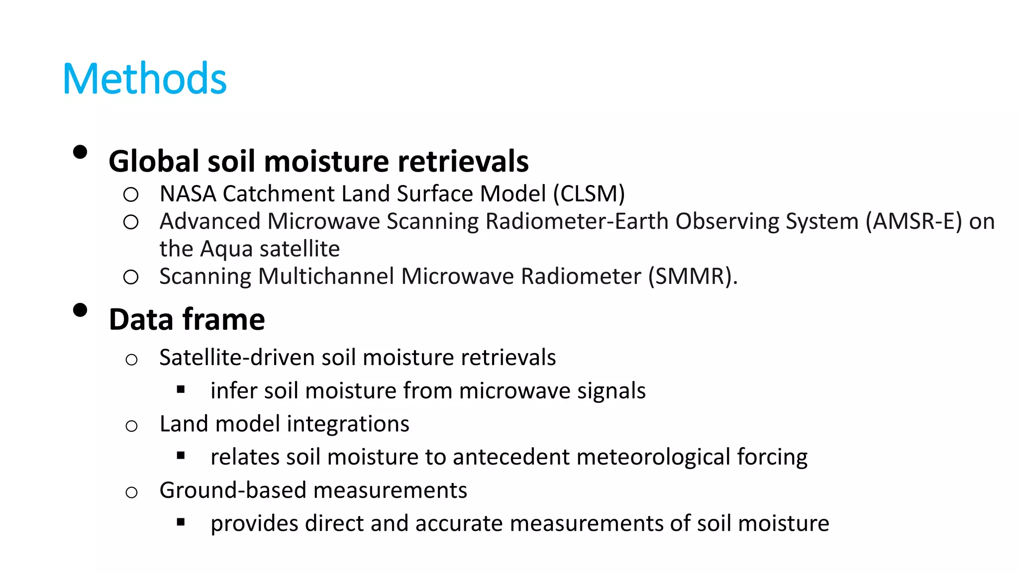 Methods

•

•

Global soil moisture retrievals
o NASA Catchment Land Surface Model (CLSM)
o Advanced Microwave Scanning Radiometer-Earth Observing System (AMSR-E) on
the Aqua satellite
Scanning Multichannel Microwave Radiometer (SMMR).

o
Data frame

o Satellite-driven soil moisture retrievals
 infer soil moisture from microwave signals
o Land model integrations
 relates soil moisture to antecedent meteorological forcing
o Ground-based measurements
 provides direct and accurate measurements of soil moisture

 
