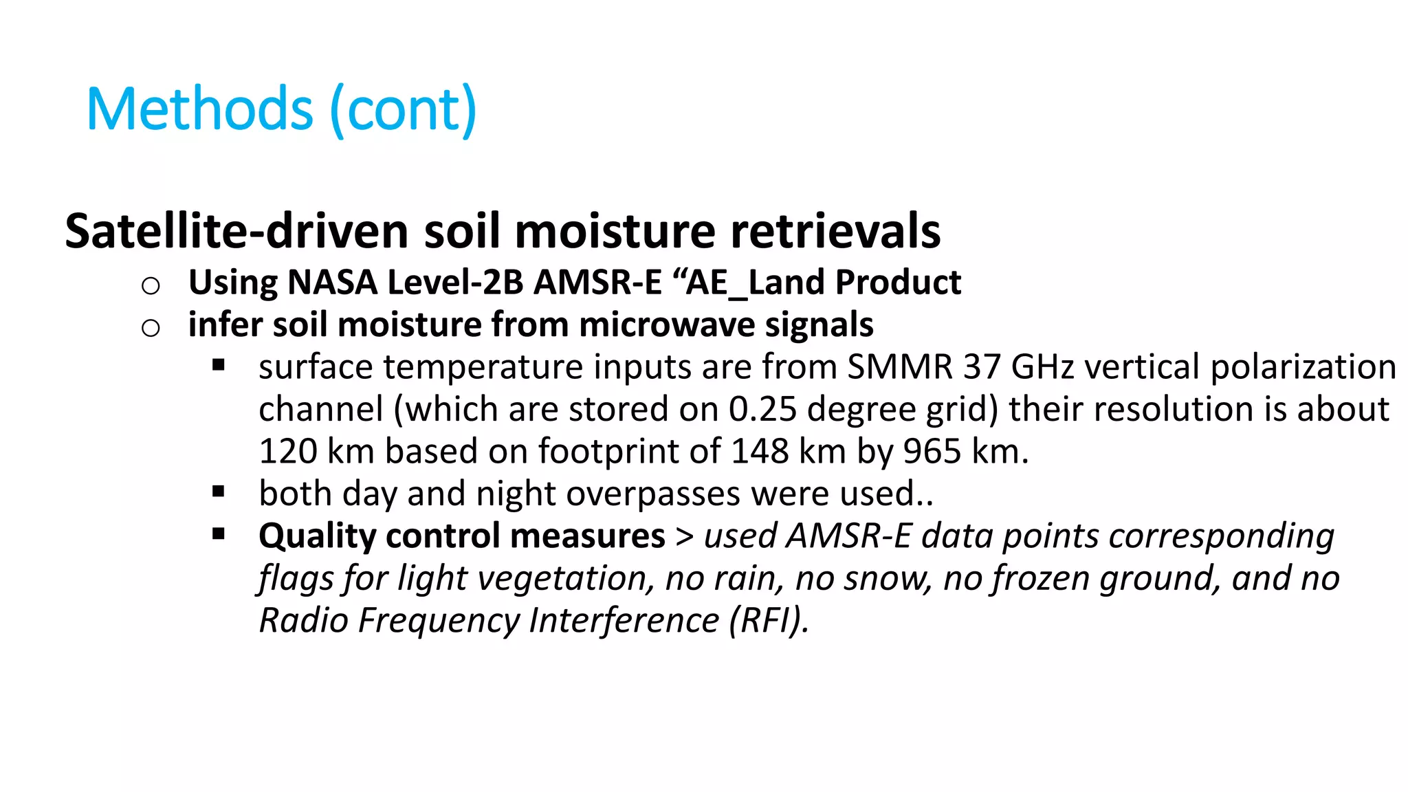 Methods (cont)
Satellite-driven soil moisture retrievals
o Using NASA Level-2B AMSR-E “AE_Land Product
o infer soil moisture from microwave signals
 surface temperature inputs are from SMMR 37 GHz vertical polarization
channel (which are stored on 0.25 degree grid) their resolution is about
120 km based on footprint of 148 km by 965 km.
 both day and night overpasses were used..
 Quality control measures > used AMSR-E data points corresponding
flags for light vegetation, no rain, no snow, no frozen ground, and no
Radio Frequency Interference (RFI).

 