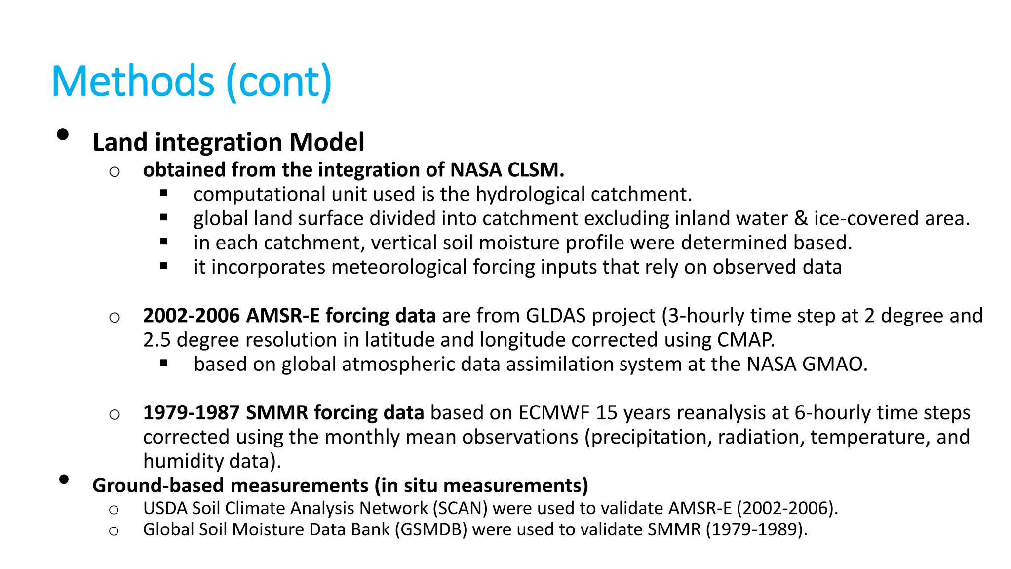 Methods (cont)
• Land integration Model

o obtained from the integration of NASA CLSM.
 computational unit used is the hydrological catchment.
 global land surface divided into catchment excluding inland water & ice-covered area.
 in each catchment, vertical soil moisture profile were determined based.
 it incorporates meteorological forcing inputs that rely on observed data

o 2002-2006 AMSR-E forcing data are from GLDAS project (3-hourly time step at 2 degree and
2.5 degree resolution in latitude and longitude corrected using CMAP.
 based on global atmospheric data assimilation system at the NASA GMAO.

•

o 1979-1987 SMMR forcing data based on ECMWF 15 years reanalysis at 6-hourly time steps
corrected using the monthly mean observations (precipitation, radiation, temperature, and
humidity data).
Ground-based measurements (in situ measurements)
o
o

USDA Soil Climate Analysis Network (SCAN) were used to validate AMSR-E (2002-2006).
Global Soil Moisture Data Bank (GSMDB) were used to validate SMMR (1979-1989).

 