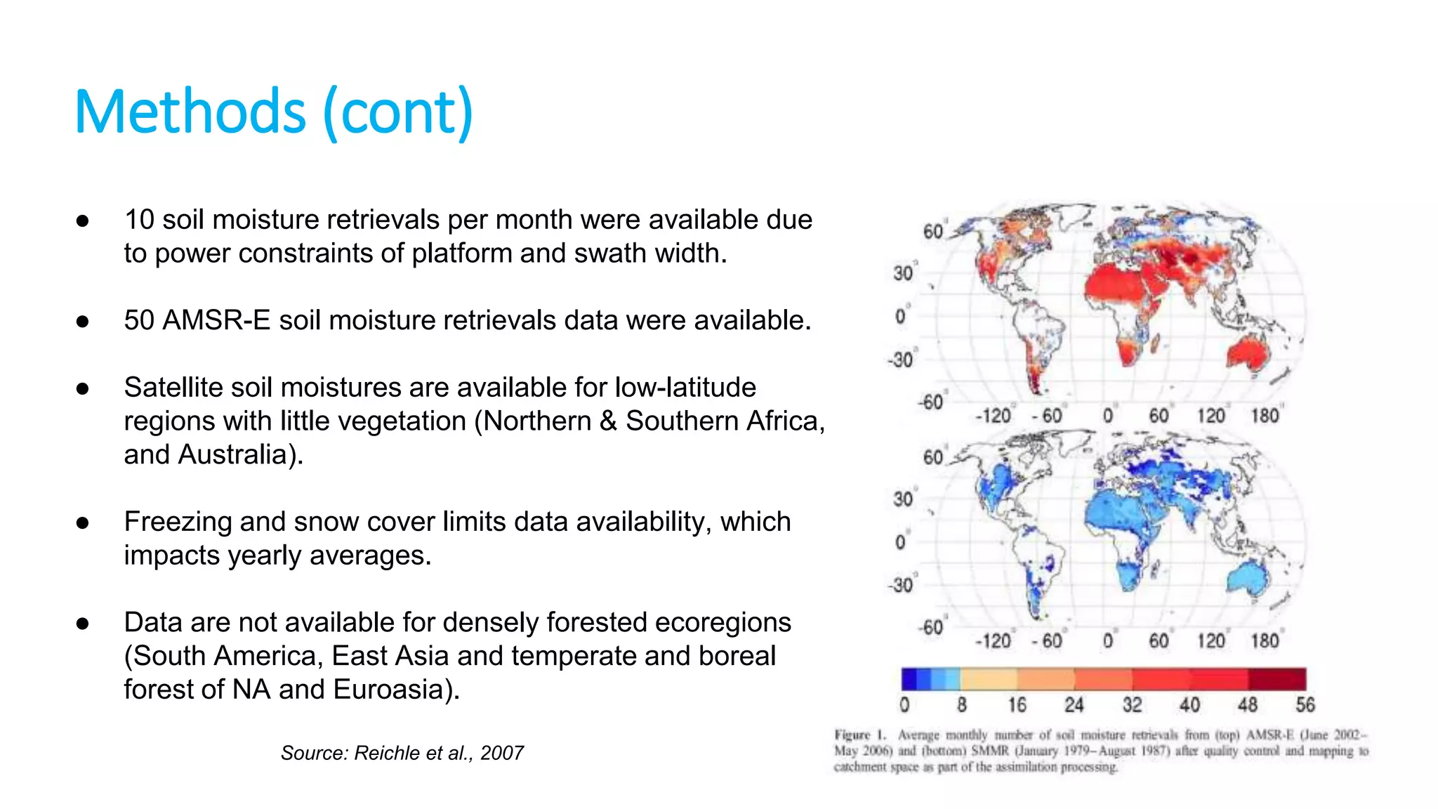Methods (cont)
●

10 soil moisture retrievals per month were available due
to power constraints of platform and swath width.

●

50 AMSR-E soil moisture retrievals data were available.

●

Satellite soil moistures are available for low-latitude
regions with little vegetation (Northern & Southern Africa,
and Australia).

●

Freezing and snow cover limits data availability, which
impacts yearly averages.

●

Data are not available for densely forested ecoregions
(South America, East Asia and temperate and boreal
forest of NA and Euroasia).
Source: Reichle et al., 2007

 