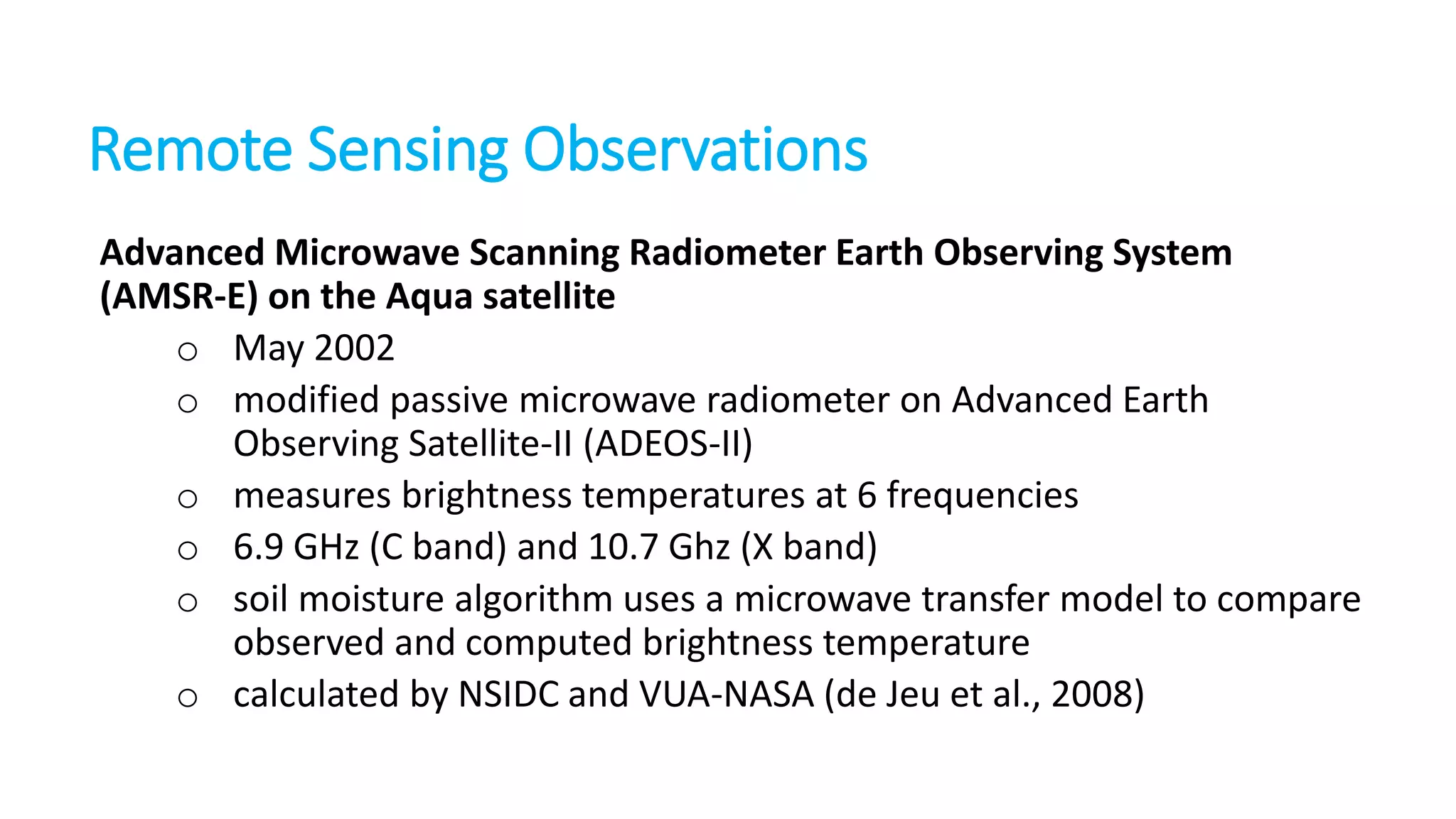 Remote Sensing Observations
Advanced Microwave Scanning Radiometer Earth Observing System
(AMSR-E) on the Aqua satellite
o May 2002
o modified passive microwave radiometer on Advanced Earth
Observing Satellite-II (ADEOS-II)
o measures brightness temperatures at 6 frequencies
o 6.9 GHz (C band) and 10.7 Ghz (X band)
o soil moisture algorithm uses a microwave transfer model to compare
observed and computed brightness temperature
o calculated by NSIDC and VUA-NASA (de Jeu et al., 2008)

 