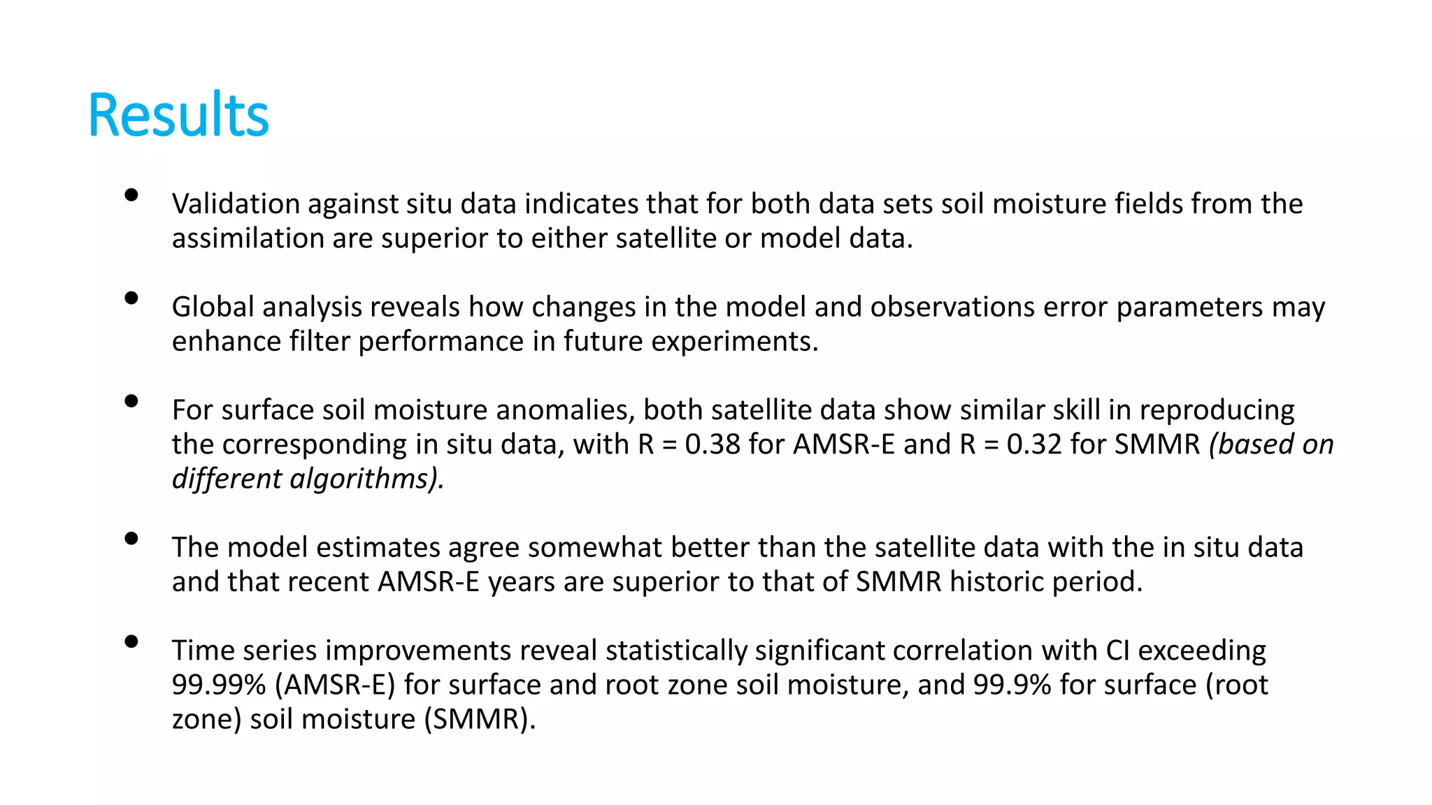 Results
•
•
•
•
•

Validation against situ data indicates that for both data sets soil moisture fields from the
assimilation are superior to either satellite or model data.
Global analysis reveals how changes in the model and observations error parameters may
enhance filter performance in future experiments.
For surface soil moisture anomalies, both satellite data show similar skill in reproducing
the corresponding in situ data, with R = 0.38 for AMSR-E and R = 0.32 for SMMR (based on
different algorithms).
The model estimates agree somewhat better than the satellite data with the in situ data
and that recent AMSR-E years are superior to that of SMMR historic period.
Time series improvements reveal statistically significant correlation with CI exceeding
99.99% (AMSR-E) for surface and root zone soil moisture, and 99.9% for surface (root
zone) soil moisture (SMMR).

 