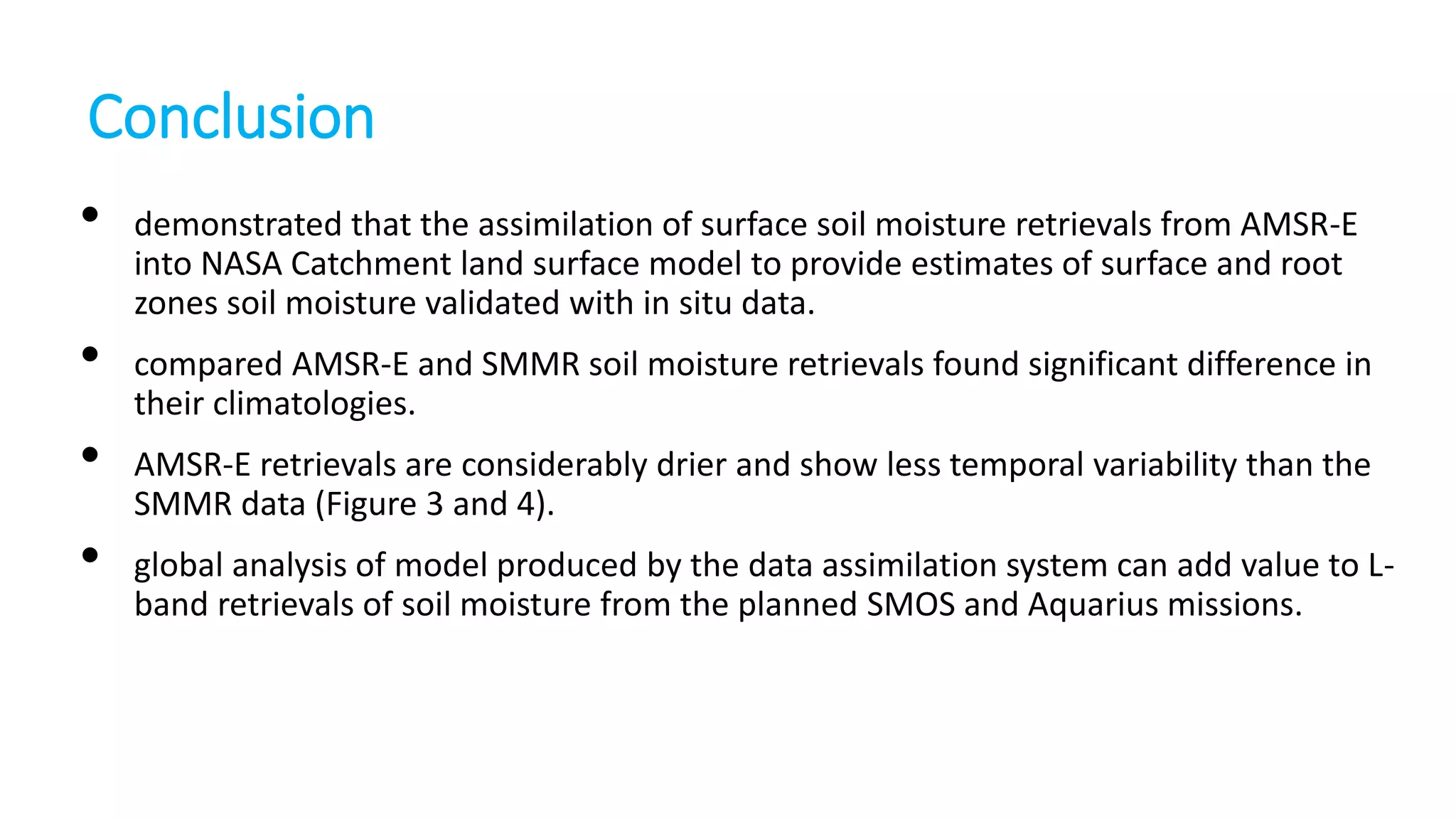 Conclusion
•
•

•
•

demonstrated that the assimilation of surface soil moisture retrievals from AMSR-E
into NASA Catchment land surface model to provide estimates of surface and root
zones soil moisture validated with in situ data.
compared AMSR-E and SMMR soil moisture retrievals found significant difference in
their climatologies.
AMSR-E retrievals are considerably drier and show less temporal variability than the
SMMR data (Figure 3 and 4).
global analysis of model produced by the data assimilation system can add value to Lband retrievals of soil moisture from the planned SMOS and Aquarius missions.

 