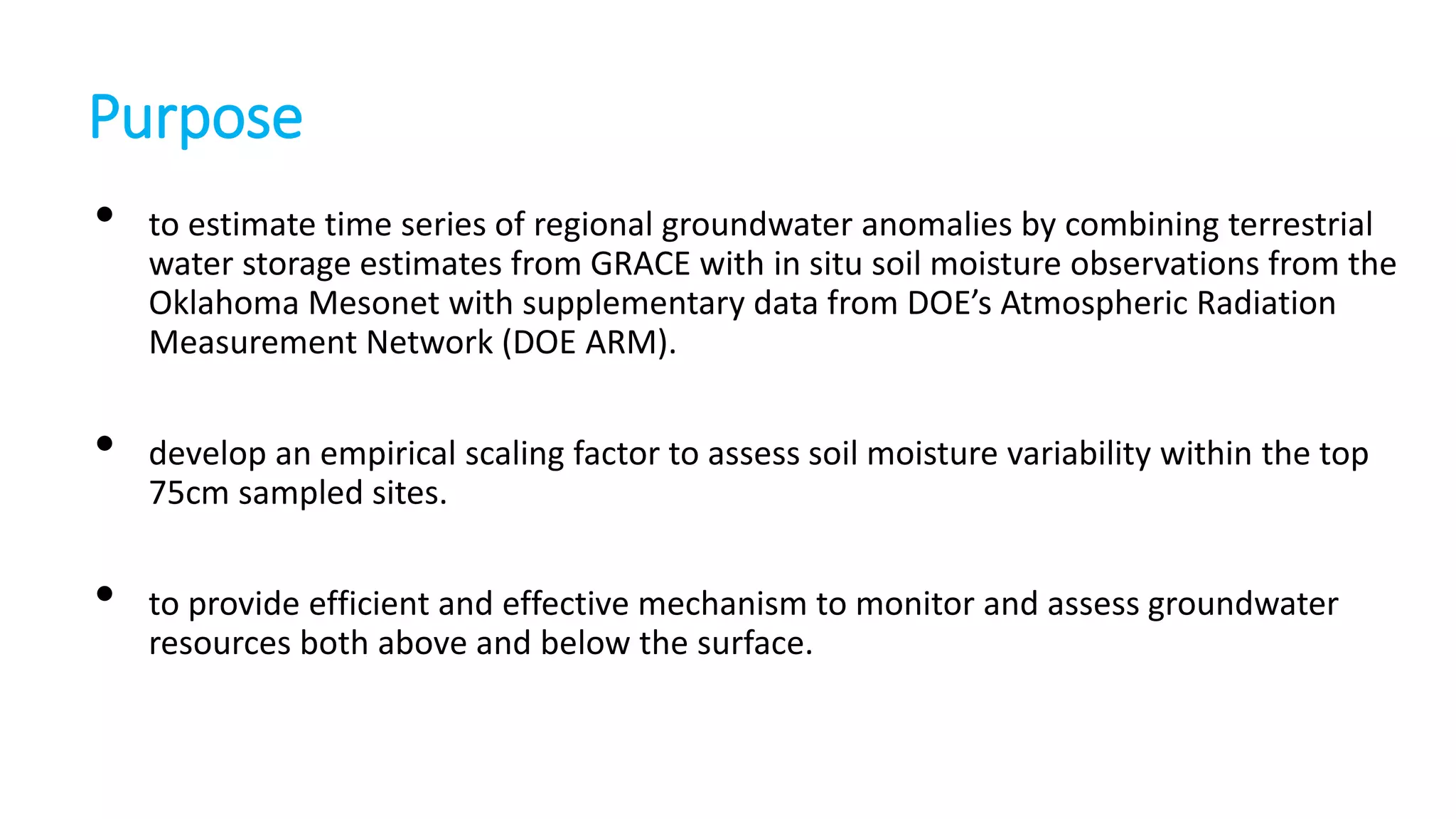 Purpose
•

•
•

to estimate time series of regional groundwater anomalies by combining terrestrial
water storage estimates from GRACE with in situ soil moisture observations from the
Oklahoma Mesonet with supplementary data from DOE’s Atmospheric Radiation
Measurement Network (DOE ARM).
develop an empirical scaling factor to assess soil moisture variability within the top
75cm sampled sites.
to provide efficient and effective mechanism to monitor and assess groundwater
resources both above and below the surface.

 