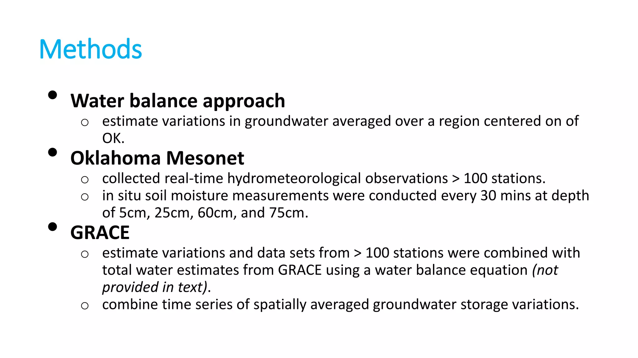 Methods

•

Water balance approach

•

Oklahoma Mesonet

•

GRACE

o estimate variations in groundwater averaged over a region centered on of
OK.
o collected real-time hydrometeorological observations > 100 stations.
o in situ soil moisture measurements were conducted every 30 mins at depth
of 5cm, 25cm, 60cm, and 75cm.
o estimate variations and data sets from > 100 stations were combined with
total water estimates from GRACE using a water balance equation (not
provided in text).
o combine time series of spatially averaged groundwater storage variations.

 