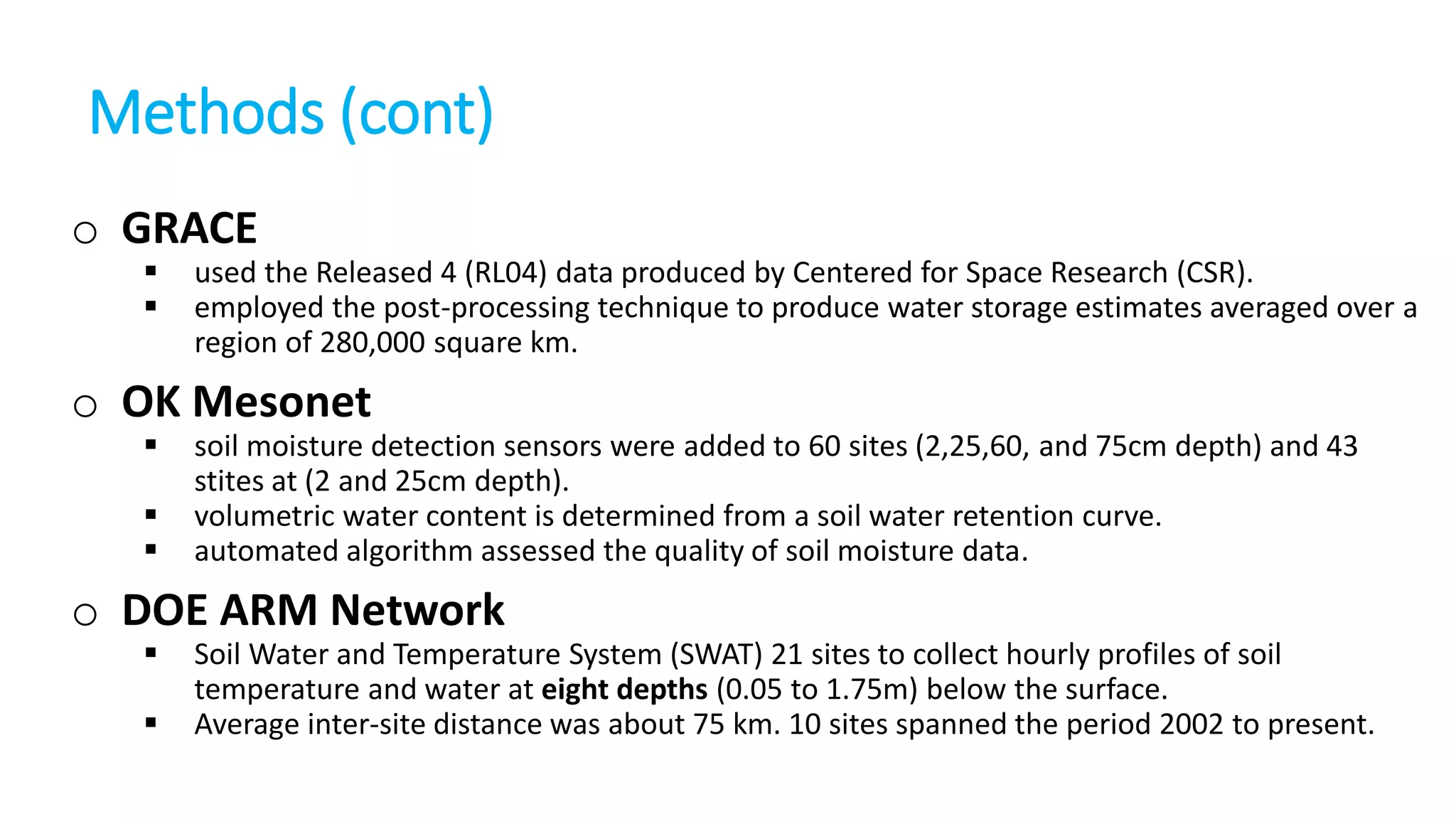 Methods (cont)
o GRACE



used the Released 4 (RL04) data produced by Centered for Space Research (CSR).
employed the post-processing technique to produce water storage estimates averaged over a
region of 280,000 square km.

o OK Mesonet




soil moisture detection sensors were added to 60 sites (2,25,60, and 75cm depth) and 43
stites at (2 and 25cm depth).
volumetric water content is determined from a soil water retention curve.
automated algorithm assessed the quality of soil moisture data.

o DOE ARM Network



Soil Water and Temperature System (SWAT) 21 sites to collect hourly profiles of soil
temperature and water at eight depths (0.05 to 1.75m) below the surface.
Average inter-site distance was about 75 km. 10 sites spanned the period 2002 to present.

 