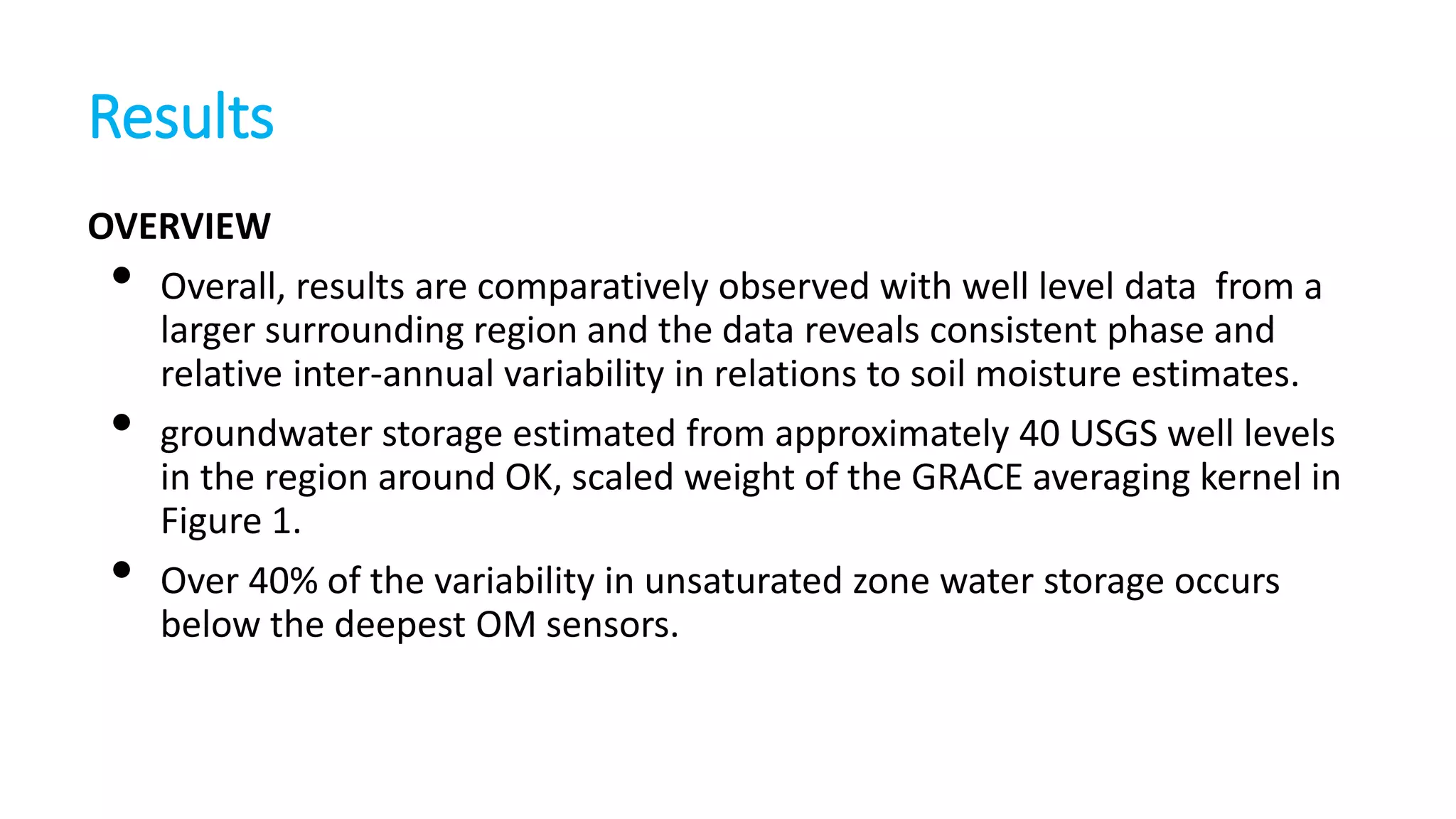 Results
OVERVIEW
Overall, results are comparatively observed with well level data from a
larger surrounding region and the data reveals consistent phase and
relative inter-annual variability in relations to soil moisture estimates.
groundwater storage estimated from approximately 40 USGS well levels
in the region around OK, scaled weight of the GRACE averaging kernel in
Figure 1.
Over 40% of the variability in unsaturated zone water storage occurs
below the deepest OM sensors.

•
•
•

 