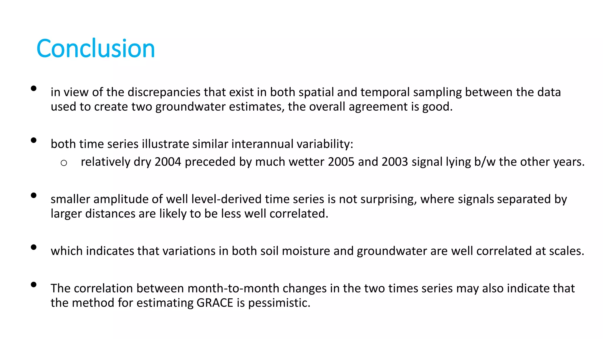 Conclusion
•
•

•
•
•

in view of the discrepancies that exist in both spatial and temporal sampling between the data
used to create two groundwater estimates, the overall agreement is good.
both time series illustrate similar interannual variability:
o relatively dry 2004 preceded by much wetter 2005 and 2003 signal lying b/w the other years.
smaller amplitude of well level-derived time series is not surprising, where signals separated by
larger distances are likely to be less well correlated.
which indicates that variations in both soil moisture and groundwater are well correlated at scales.
The correlation between month-to-month changes in the two times series may also indicate that
the method for estimating GRACE is pessimistic.

 