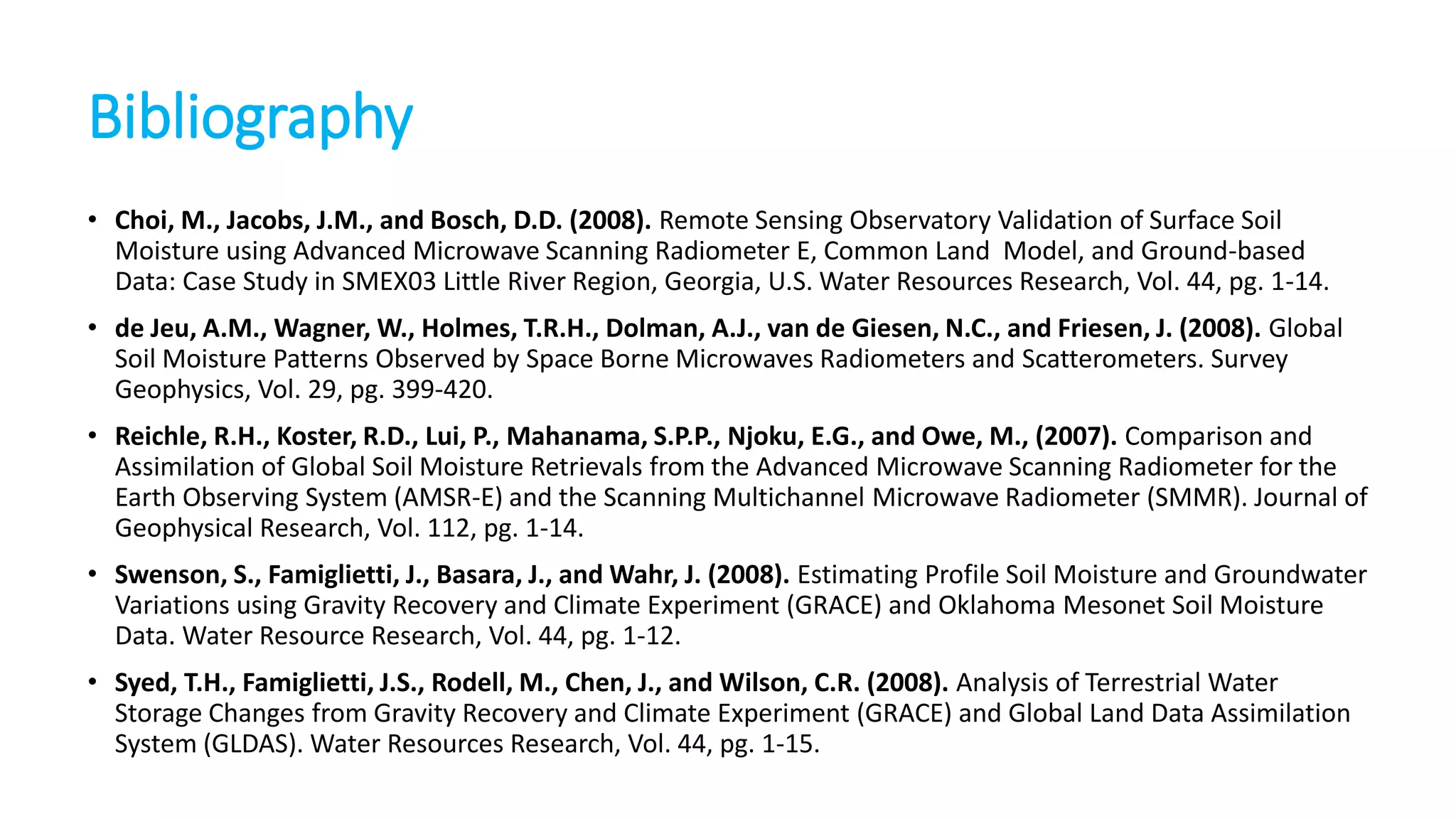 Bibliography
• Choi, M., Jacobs, J.M., and Bosch, D.D. (2008). Remote Sensing Observatory Validation of Surface Soil
Moisture using Advanced Microwave Scanning Radiometer E, Common Land Model, and Ground-based
Data: Case Study in SMEX03 Little River Region, Georgia, U.S. Water Resources Research, Vol. 44, pg. 1-14.

• de Jeu, A.M., Wagner, W., Holmes, T.R.H., Dolman, A.J., van de Giesen, N.C., and Friesen, J. (2008). Global
Soil Moisture Patterns Observed by Space Borne Microwaves Radiometers and Scatterometers. Survey
Geophysics, Vol. 29, pg. 399-420.
• Reichle, R.H., Koster, R.D., Lui, P., Mahanama, S.P.P., Njoku, E.G., and Owe, M., (2007). Comparison and
Assimilation of Global Soil Moisture Retrievals from the Advanced Microwave Scanning Radiometer for the
Earth Observing System (AMSR-E) and the Scanning Multichannel Microwave Radiometer (SMMR). Journal of
Geophysical Research, Vol. 112, pg. 1-14.
• Swenson, S., Famiglietti, J., Basara, J., and Wahr, J. (2008). Estimating Profile Soil Moisture and Groundwater
Variations using Gravity Recovery and Climate Experiment (GRACE) and Oklahoma Mesonet Soil Moisture
Data. Water Resource Research, Vol. 44, pg. 1-12.

• Syed, T.H., Famiglietti, J.S., Rodell, M., Chen, J., and Wilson, C.R. (2008). Analysis of Terrestrial Water
Storage Changes from Gravity Recovery and Climate Experiment (GRACE) and Global Land Data Assimilation
System (GLDAS). Water Resources Research, Vol. 44, pg. 1-15.

 