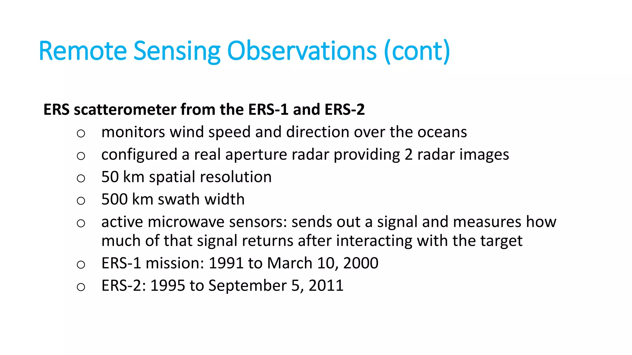 Remote Sensing Observations (cont)
ERS scatterometer from the ERS-1 and ERS-2
o monitors wind speed and direction over the oceans
o configured a real aperture radar providing 2 radar images
o 50 km spatial resolution
o 500 km swath width
o active microwave sensors: sends out a signal and measures how
much of that signal returns after interacting with the target
o ERS-1 mission: 1991 to March 10, 2000
o ERS-2: 1995 to September 5, 2011

 