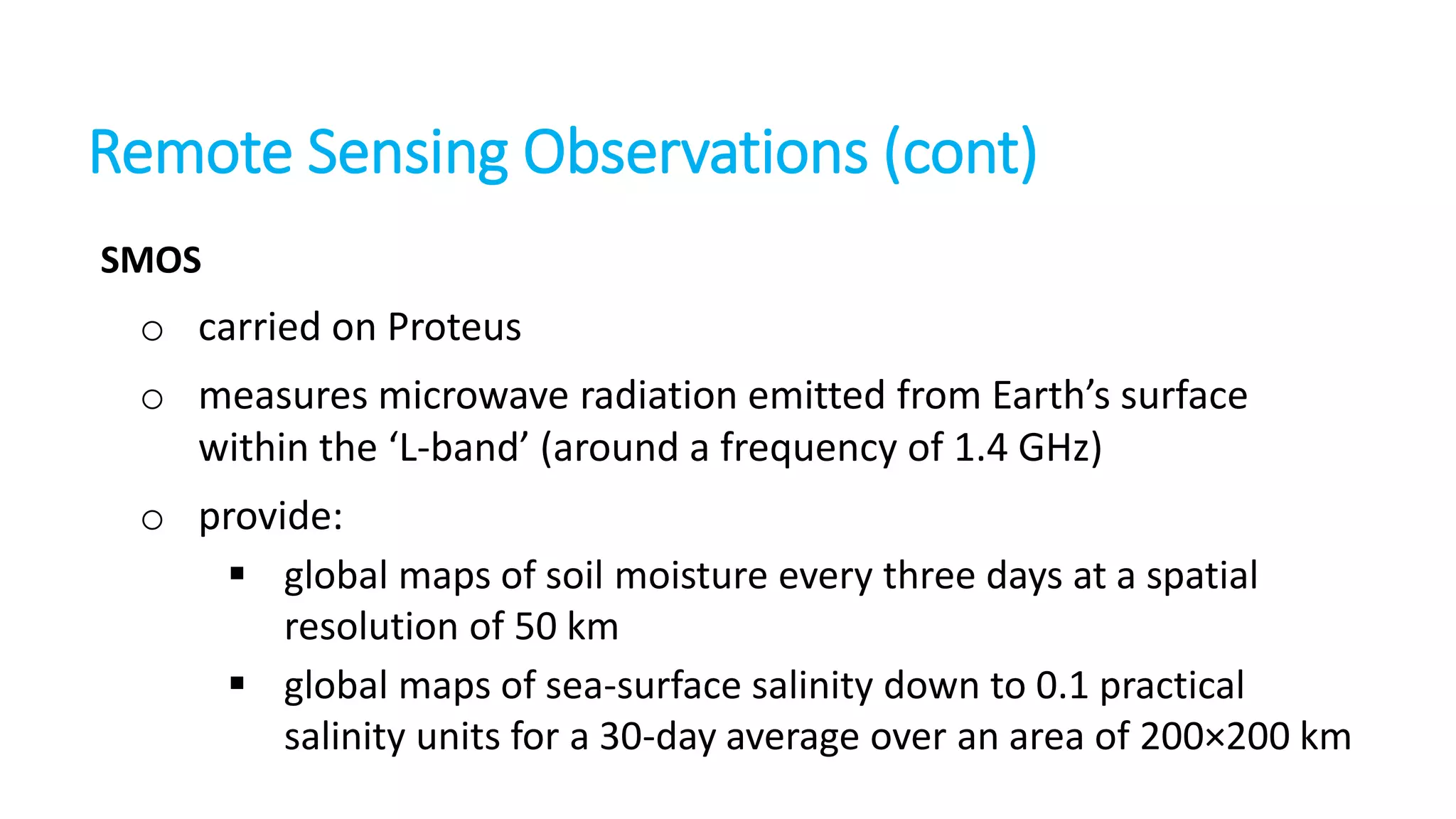 Remote Sensing Observations (cont)
SMOS

o carried on Proteus

o measures microwave radiation emitted from Earth’s surface
within the ‘L-band’ (around a frequency of 1.4 GHz)
o provide:
 global maps of soil moisture every three days at a spatial
resolution of 50 km
 global maps of sea-surface salinity down to 0.1 practical
salinity units for a 30-day average over an area of 200×200 km

 