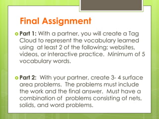 Final Assignment
 Part 1: With a partner, you will create a Tag
Cloud to represent the vocabulary learned
using at least 2 of the following: websites,
videos, or interactive practice. Minimum of 5
vocabulary words.
 Part 2: With your partner, create 3- 4 surface
area problems. The problems must include
the work and the final answer. Must have a
combination of problems consisting of nets,
solids, and word problems.
 