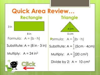 Quick Area Review…
Rectangle
Formula: A = (b ∙ h)
Triangle

8 in
3 in
5 cm
4 cm
Substitute: A = (8 in ∙ 3 in)
Multiply: A = 24 in2
Divide by 2: A = 10 cm2
 