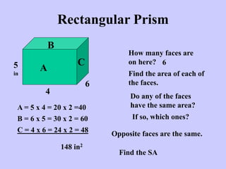 Rectangular Prism
How many faces are
on here? 6
Find the area of each of
the faces.
A
B
C
4
5
in
6
Do any of the faces
have the same area?
A = 5 x 4 = 20 x 2 =40
B = 6 x 5 = 30 x 2 = 60
C = 4 x 6 = 24 x 2 = 48
If so, which ones?
148 in2
Opposite faces are the same.
Find the SA
 