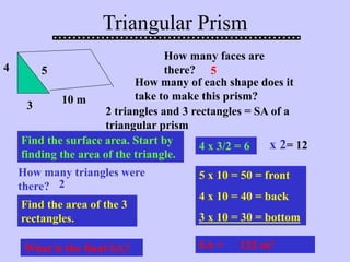 Triangular Prism
How many faces are
there? 5
How many of each shape does it
take to make this prism?
2 triangles and 3 rectangles = SA of a
triangular prism
4
3
5
10 m
Find the surface area. Start by
finding the area of the triangle.
4 x 3/2 = 6
How many triangles were
there? 2
x 2= 12
Find the area of the 3
rectangles.
5 x 10 = 50 = front
4 x 10 = 40 = back
3 x 10 = 30 = bottom
SA = 132 m2
What is the final SA?
 