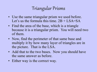Triangular Prisms
• Use the same triangular prism we used before.
Let’s us the formula this time. 2B + LSA=SA
• Find the area of the base, which is a triangle
because it is a triangular prism. You will need two
of them.
• Now, find the perimeter of that same base and
multiply it by how many layer of triangles are in
the picture. That is the LSA.
• Add that to the two bases. Now you should have
the same answer as before.
• Either way is the correct way.
 