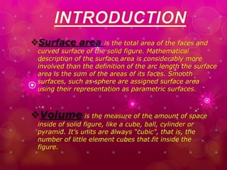 Surface area is the total area of the faces and
curved surface of the solid figure. Mathematical
description of the surface area is considerably more
involved than the definition of the arc length the surface
area is the sum of the areas of its faces. Smooth
surfaces, such as sphere are assigned surface area
using their representation as parametric surfaces.
Volume is the measure of the amount of space
inside of solid figure, like a cube, ball, cylinder or
pyramid. It’s units are always “cubic”, that is, the
number of little element cubes that fit inside the
figure.