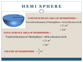 H E M I S P H E R E
circleareathetwicehemisphereofareasurfaceCurved 
CURVED SURFACE AREA OF HEMISPHERE :-
2
2
2
r2
r



TOTAL SURFACE AREA OF HEMISPHERE :-
circleareathethriceHemisphereofareasurfaceTotal 
2
2
3
r3
r



VOLUME OF HEMISPHERE
3
3
2
r
 