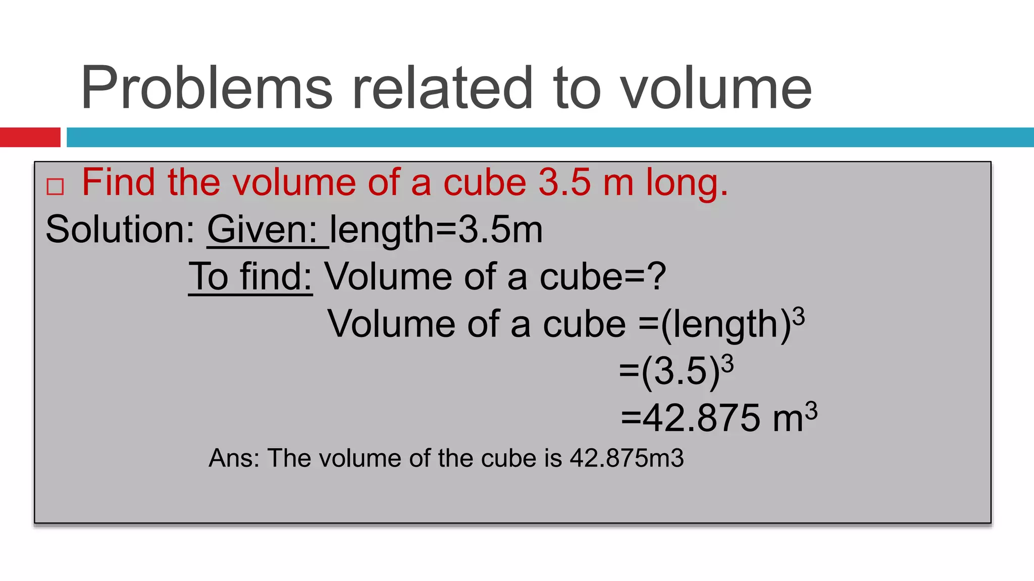 Problems related to volume
 Find the volume of a cube 3.5 m long.
Solution: Given: length=3.5m
To find: Volume of a cube=?
Volume of a cube =(length)3
=(3.5)3
=42.875 m3
Ans: The volume of the cube is 42.875m3
 