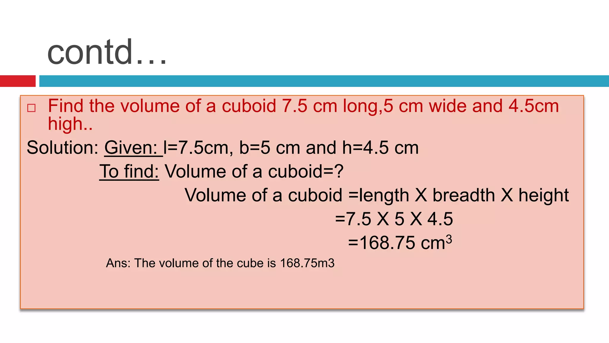 contd…
 Find the volume of a cuboid 7.5 cm long,5 cm wide and 4.5cm
high..
Solution: Given: l=7.5cm, b=5 cm and h=4.5 cm
To find: Volume of a cuboid=?
Volume of a cuboid =length X breadth X height
=7.5 X 5 X 4.5
=168.75 cm3
Ans: The volume of the cube is 168.75m3
 