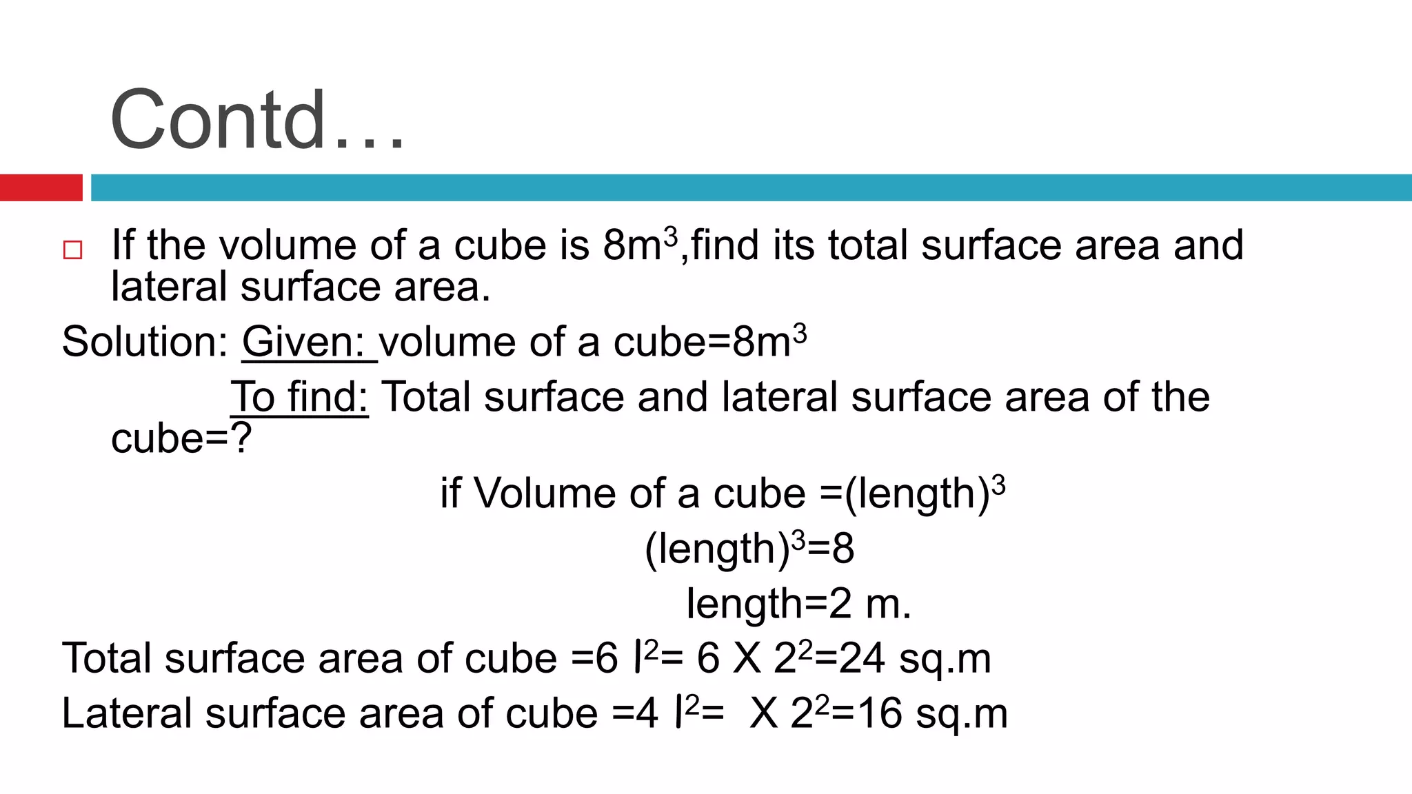 Contd…
 If the volume of a cube is 8m3,find its total surface area and
lateral surface area.
Solution: Given: volume of a cube=8m3
To find: Total surface and lateral surface area of the
cube=?
if Volume of a cube =(length)3
(length)3=8
length=2 m.
Total surface area of cube =6 l2= 6 X 22=24 sq.m
Lateral surface area of cube =4 l2= X 22=16 sq.m
 