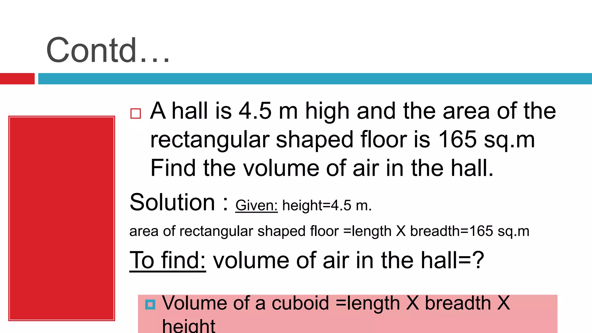 Contd…
 A hall is 4.5 m high and the area of the
rectangular shaped floor is 165 sq.m
Find the volume of air in the hall.
Solution : Given: height=4.5 m.
area of rectangular shaped floor =length X breadth=165 sq.m
To find: volume of air in the hall=?
 Volume of a cuboid =length X breadth X
 