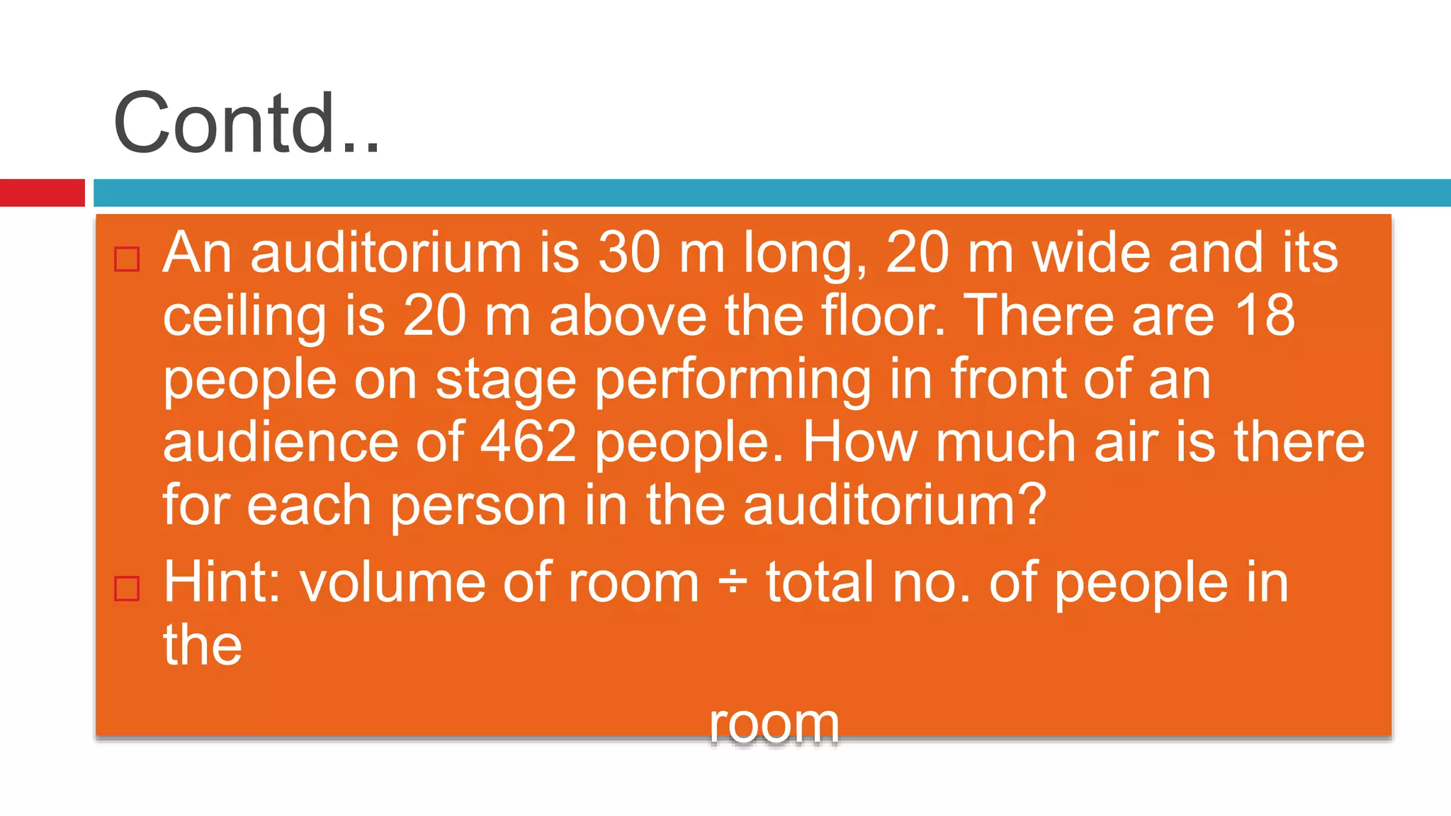 Contd..
 An auditorium is 30 m long, 20 m wide and its
ceiling is 20 m above the floor. There are 18
people on stage performing in front of an
audience of 462 people. How much air is there
for each person in the auditorium?
 Hint: volume of room ÷ total no. of people in
the
room
 