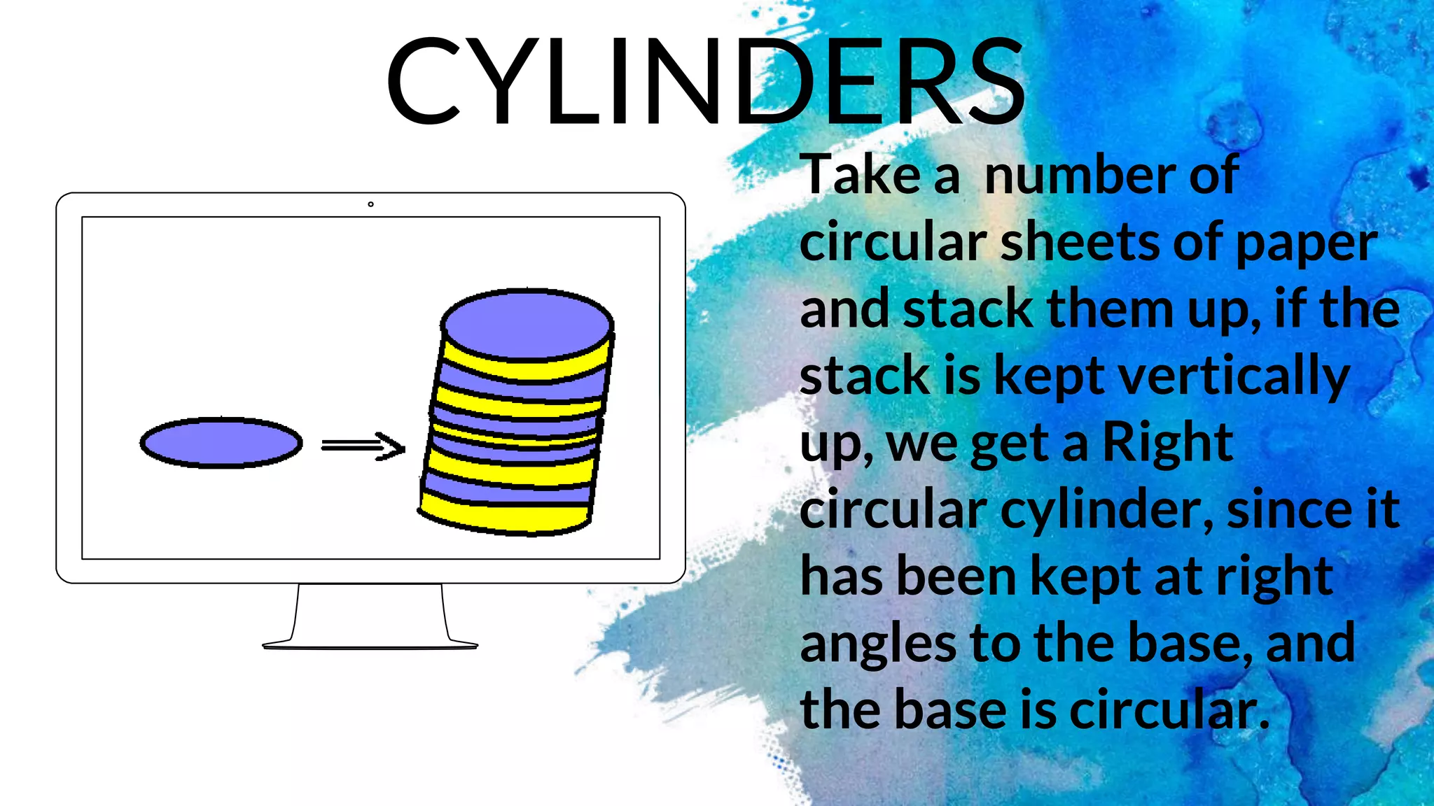 Take a number of
circular sheets of paper
and stack them up, if the
stack is kept vertically
up, we get a Right
circular cylinder, since it
has been kept at right
angles to the base, and
the base is circular.
CYLINDERS
 