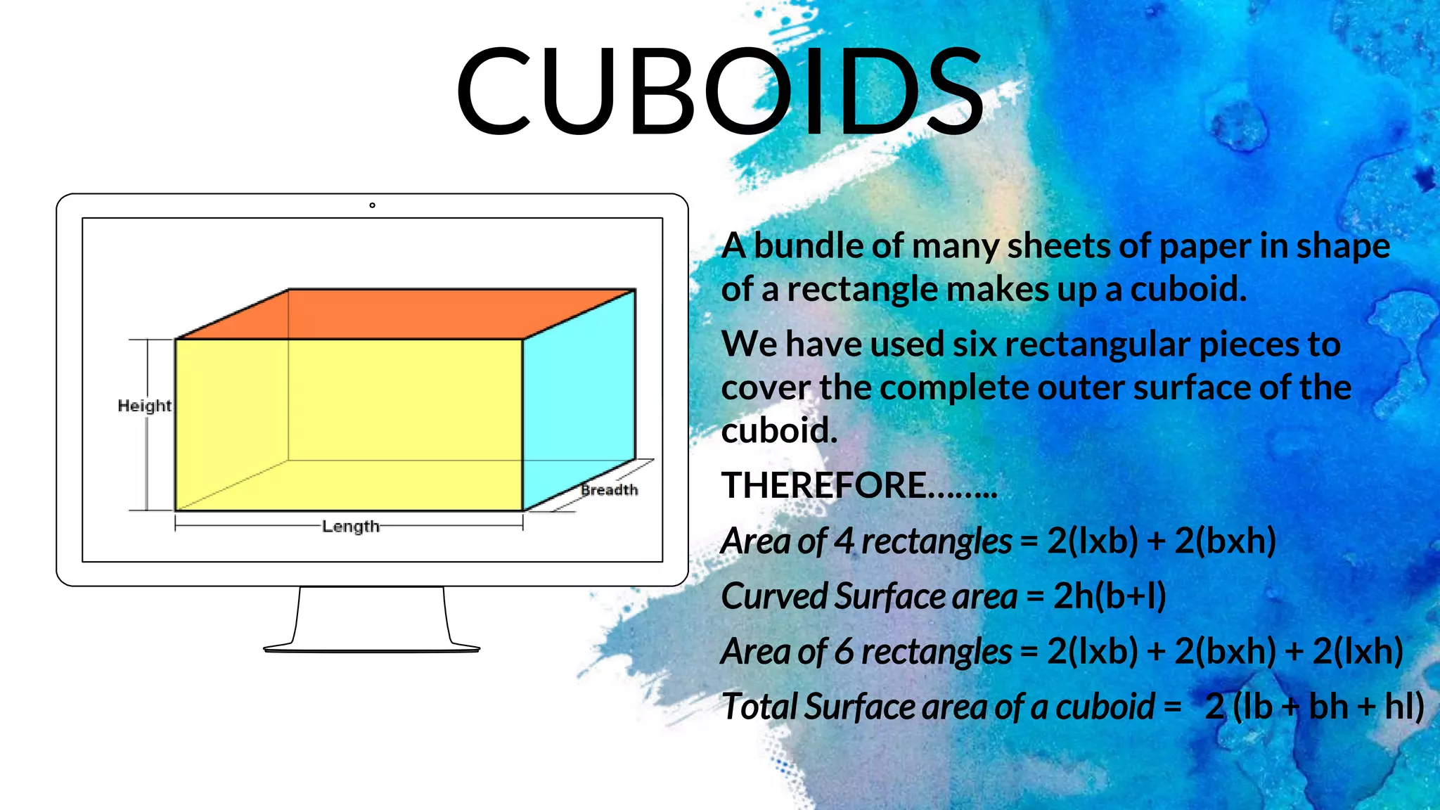A bundle of many sheets of paper in shape
of a rectangle makes up a cuboid.
We have used six rectangular pieces to
cover the complete outer surface of the
cuboid.
THEREFORE……..
Area of 4 rectangles = 2(lxb) + 2(bxh)
Curved Surface area = 2h(b+l)
Area of 6 rectangles = 2(lxb) + 2(bxh) + 2(lxh)
Total Surface area of a cuboid = 2 (lb + bh + hl)
CUBOIDS
 