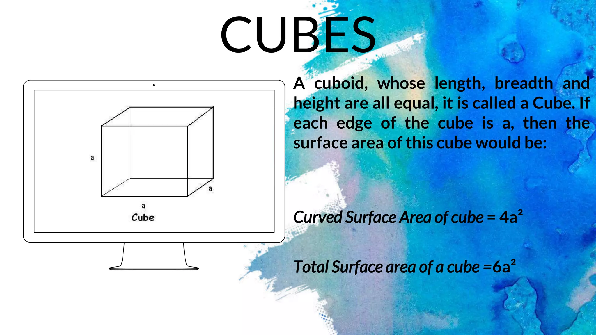 A cuboid, whose length, breadth and
height are all equal, it is called a Cube. If
each edge of the cube is a, then the
surface area of this cube would be:
Curved Surface Area of cube = 4a²
Total Surface area of a cube =6a²
CUBES
 