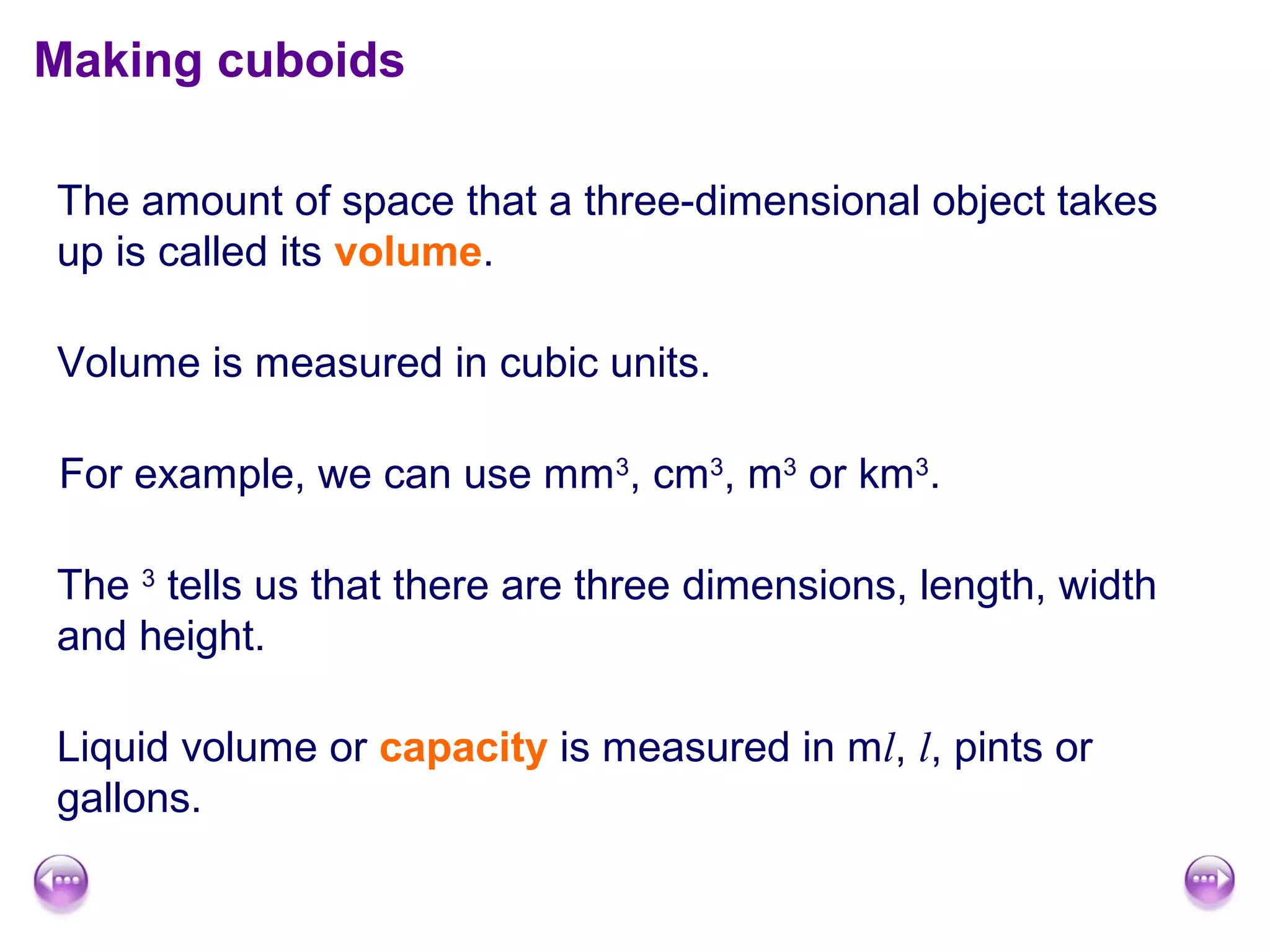 Making cuboids

The amount of space that a three-dimensional object takes
up is called its volume.

Volume is measured in cubic units.

For example, we can use mm3, cm3, m3 or km3.

The 3 tells us that there are three dimensions, length, width
and height.

Liquid volume or capacity is measured in ml, l, pints or
gallons.
 