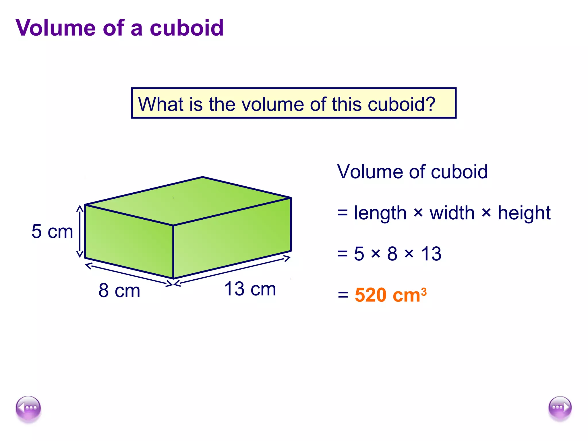 Volume of a cuboid


           What is the volume of this cuboid?


                                 Volume of cuboid

                                 = length × width × height
 5 cm
                                 = 5 × 8 × 13
        8 cm        13 cm        = 520 cm3
 