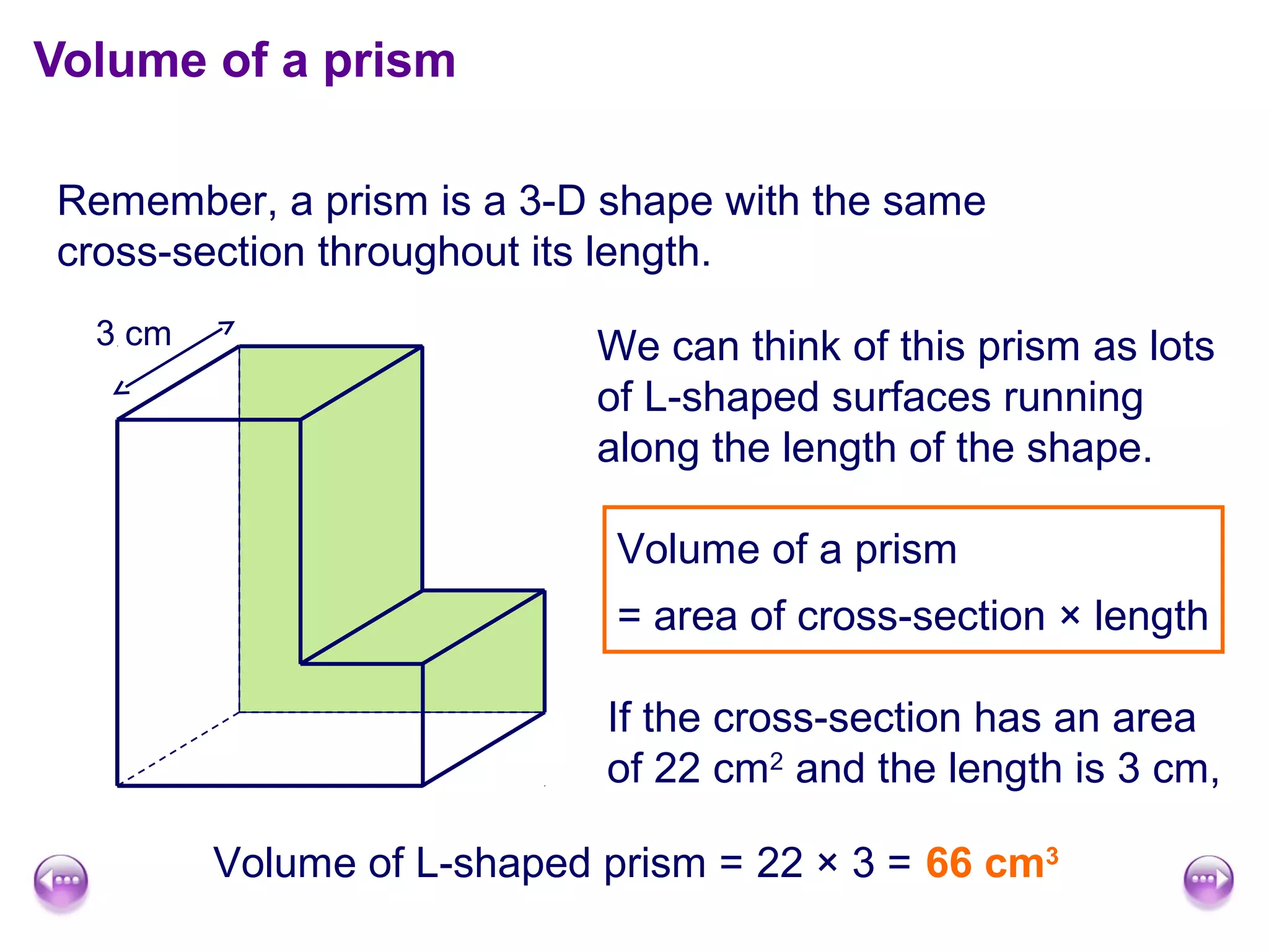 Volume of a prism

Remember, a prism is a 3-D shape with the same
cross-section throughout its length.
  3 cm                      We can think of this prism as lots
                            of L-shaped surfaces running
                            along the length of the shape.

                             Volume of a prism
                             = area of cross-section × length

                            If the cross-section has an area
                            of 22 cm2 and the length is 3 cm,

         Volume of L-shaped prism = 22 × 3 = 66 cm3
 