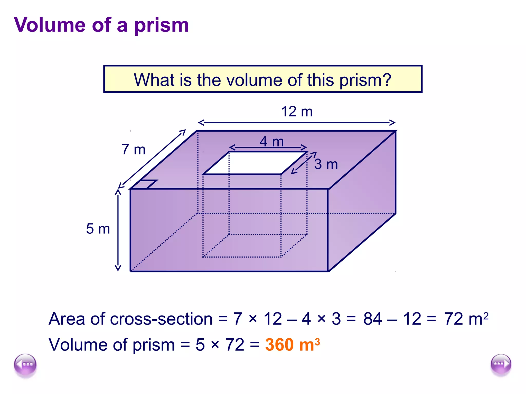 Volume of a prism

             What is the volume of this prism?
                                12 m

                             4m
            7m
                                       3m



       5m




   Area of cross-section = 7 × 12 – 4 × 3 = 84 – 12 = 72 m2
   Volume of prism = 5 × 72 = 360 m3
 