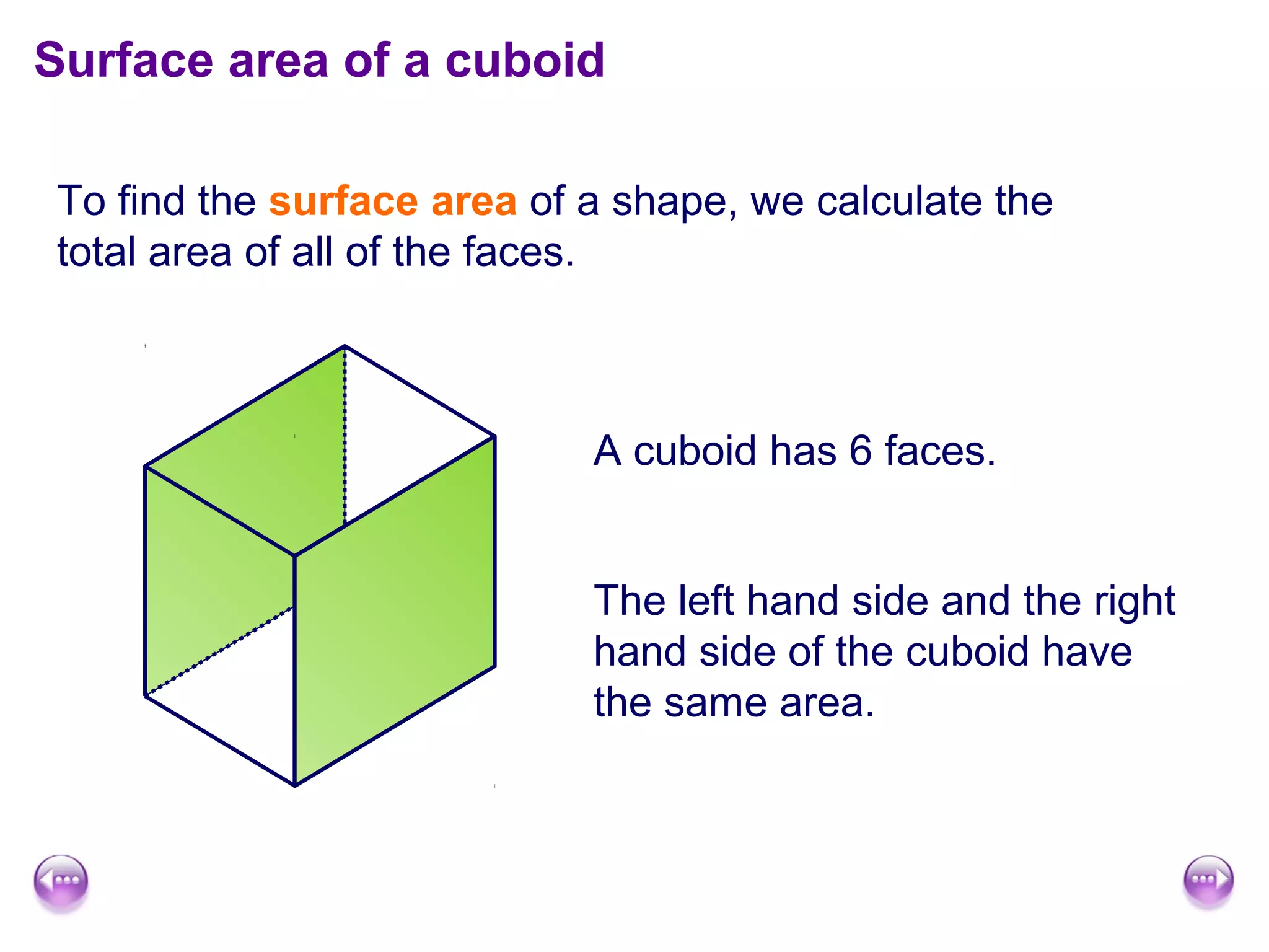 Surface area of a cuboid

To find the surface area of a shape, we calculate the
total area of all of the faces.



                            A cuboid has 6 faces.


                            The left hand side and the right
                            hand side of the cuboid have
                            the same area.
 