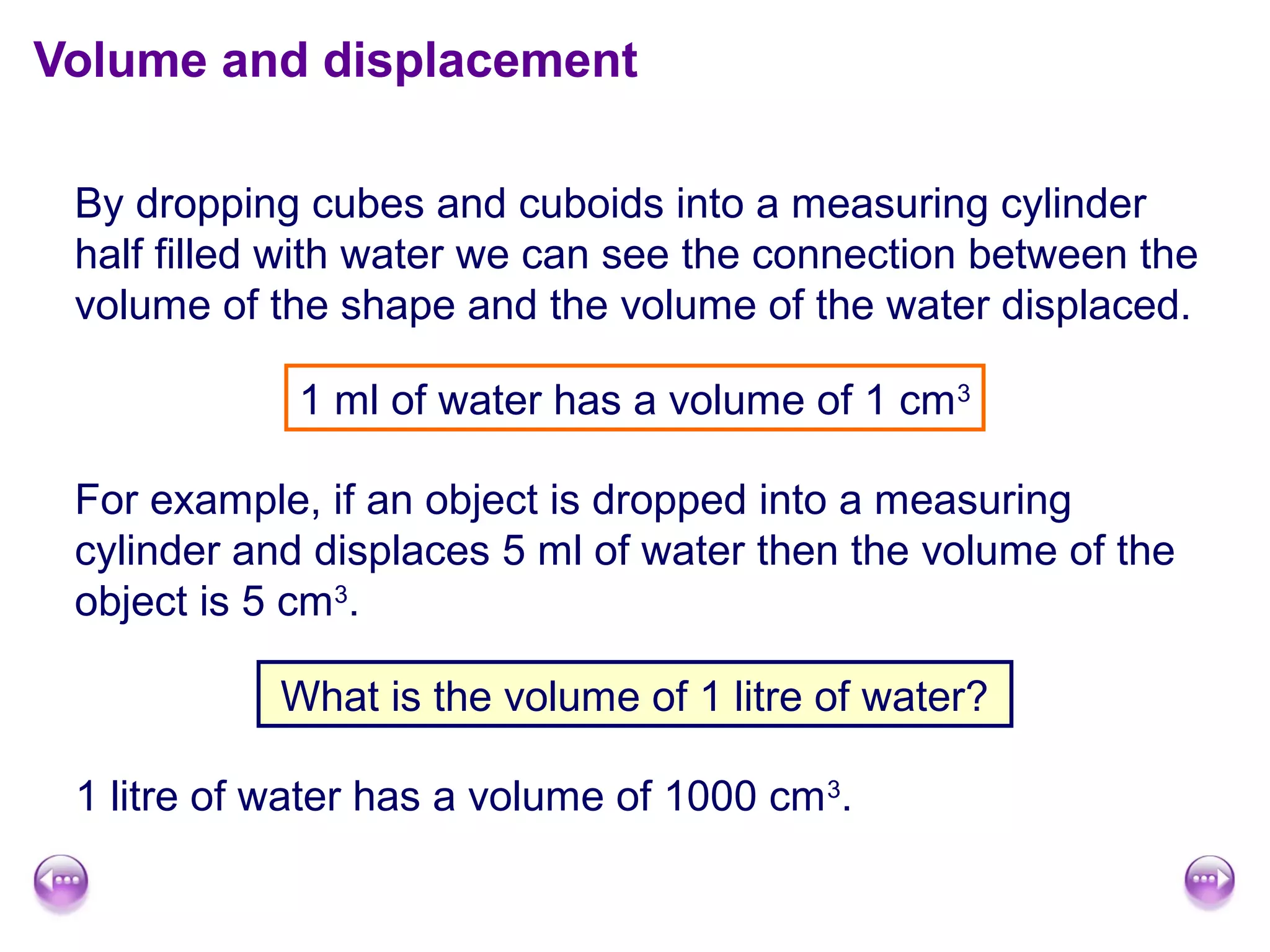 Volume and displacement
By dropping cubes and cuboids into a measuring cylinder
half filled with water we can see the connection between the
volume of the shape and the volume of the water displaced.
1 ml of water has a volume of 1 cm3
For example, if an object is dropped into a measuring
cylinder and displaces 5 ml of water then the volume of the
object is 5 cm3
.
What is the volume of 1 litre of water?
1 litre of water has a volume of 1000 cm3
.
 