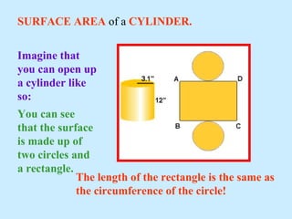 SURFACE AREA of a CYLINDER.
You can see
that the surface
is made up of
two circles and
a rectangle.
The length of the rectangle is the same as
the circumference of the circle!
Imagine that
you can open up
a cylinder like
so:
 