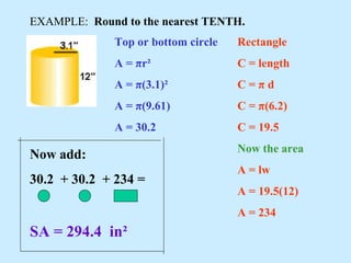 EXAMPLE: Round to the nearest TENTH.
Top or bottom circle
A = πr²
A = π(3.1)²
A = π(9.61)
A = 30.2
Rectangle
C = length
C = π d
C = π(6.2)
C = 19.5
Now the area
A = lw
A = 19.5(12)
A = 234
Now add:
30.2 + 30.2 + 234 =
SA = 294.4 in²
 