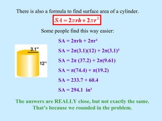 There is also a formula to find surface area of a cylinder.
Some people find this way easier:
SA = 2πrh + 2πr²
SA = 2π(3.1)(12) + 2π(3.1)²
SA = 2π (37.2) + 2π(9.61)
SA = π(74.4) + π(19.2)
SA = 233.7 + 60.4
SA = 294.1 in²
The answers are REALLY close, but not exactly the same.
That’s because we rounded in the problem.
 