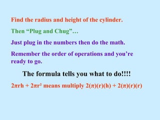 Find the radius and height of the cylinder.
Then “Plug and Chug”…
Just plug in the numbers then do the math.
Remember the order of operations and you’re
ready to go.
The formula tells you what to do!!!!
2πrh + 2πr² means multiply 2(π)(r)(h) + 2(π)(r)(r)
 