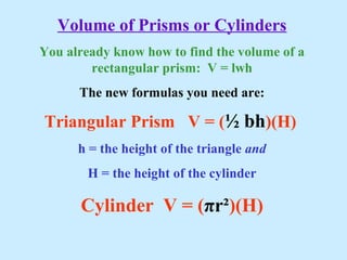 Volume of Prisms or Cylinders
You already know how to find the volume of a
rectangular prism: V = lwh
The new formulas you need are:
Triangular Prism V = (½ bh)(H)
h = the height of the triangle and
H = the height of the cylinder
Cylinder V = (πr²)(H)
 