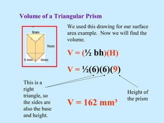 Volume of a Triangular Prism
We used this drawing for our surface
area example. Now we will find the
volume.
V = (½ bh)(H)
V = ½(6)(6)(9)
V = 162 mm³
This is a
right
triangle, so
the sides are
also the base
and height.
Height of
the prism
 