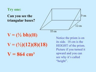 Try one:
Can you see the
triangular bases?
V = (½ bh)(H)
V = (½)(12)(8)(18)
V = 864 cm³
Notice the prism is on
its side. 18 cm is the
HEIGHT of the prism.
Picture if you turned it
upward and you can
see why it’s called
“height”.
 
