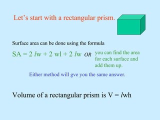 Let’s start with a rectangular prism.
Surface area can be done using the formula
SA = 2 lw + 2 wl + 2 lw OR
Either method will gve you the same answer.
you can find the area
for each surface and
add them up.
Volume of a rectangular prism is V = lwh
 