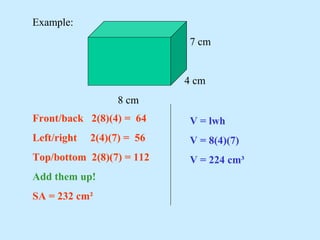 Example:
7 cm
4 cm
8 cm
Front/back 2(8)(4) = 64
Left/right 2(4)(7) = 56
Top/bottom 2(8)(7) = 112
Add them up!
SA = 232 cm²
V = lwh
V = 8(4)(7)
V = 224 cm³
 