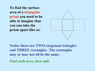 To find the surface
area of a triangular
prism you need to be
able to imagine that
you can take the
prism apart like so:
Notice there are TWO congruent triangles
and THREE rectangles. The rectangles
may or may not all be the same.
Find each area, then add.
 