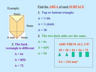Example:
8mm
9mm
6 mm 6mm
Find the AREA of each SURFACE
1. Top or bottom triangle:
A = ½ bh
A = ½ (6)(6)
A = 18
2. The two dark sides are the same.
A = lw
A = 6(9)
A = 54
3. The back
rectangle is different
A = lw
A = 8(9)
A = 72
ADD THEM ALL UP!
18 + 18 + 54 + 54 + 72
SA = 216 mm²
 